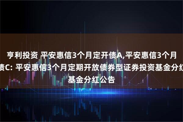 亨利投资 平安惠信3个月定开债A,平安惠信3个月定开债C: 平安惠信3个月定期开放债券型证券投资基金分红公告