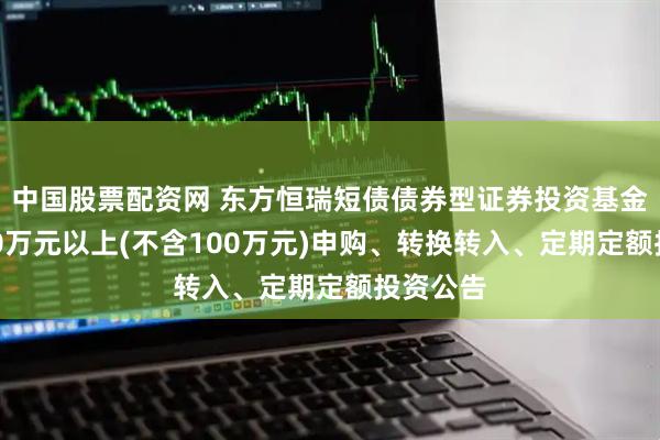 中国股票配资网 东方恒瑞短债债券型证券投资基金暂停100万元以上(不含100万元)申购、转换转入、定期定额投资公告