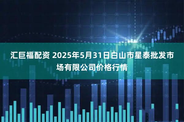 汇巨福配资 2025年5月31日白山市星泰批发市场有限公司价格行情
