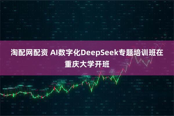 淘配网配资 AI数字化DeepSeek专题培训班在重庆大学开班