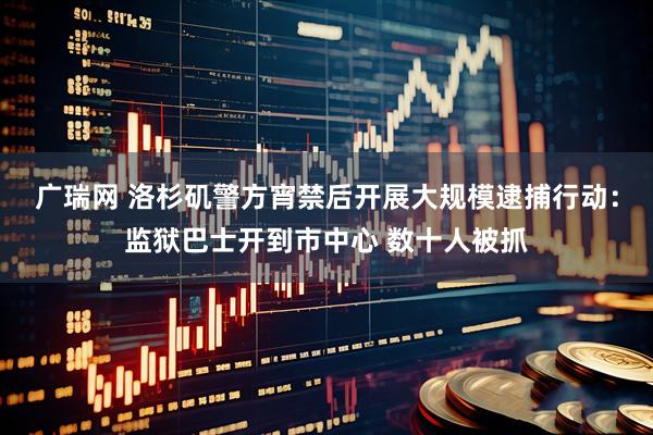 广瑞网 洛杉矶警方宵禁后开展大规模逮捕行动：监狱巴士开到市中心 数十人被抓