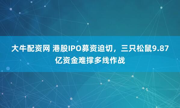 大牛配资网 港股IPO募资迫切，三只松鼠9.87亿资金难撑多线作战