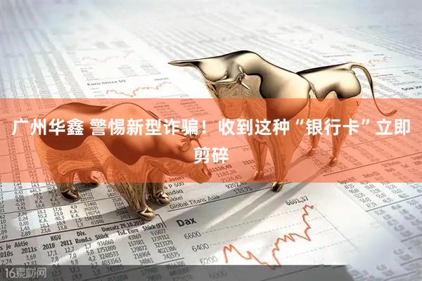 广州华鑫 警惕新型诈骗！收到这种“银行卡”立即剪碎