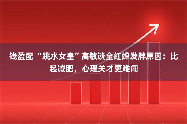 钱盈配 “跳水女皇”高敏谈全红婵发胖原因：比起减肥，心理关才更难闯