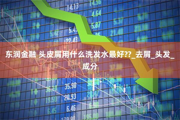 东润金融 头皮屑用什么洗发水最好??_去屑_头发_成分