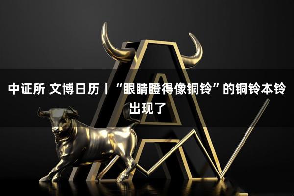 中证所 文博日历丨“眼睛瞪得像铜铃”的铜铃本铃出现了