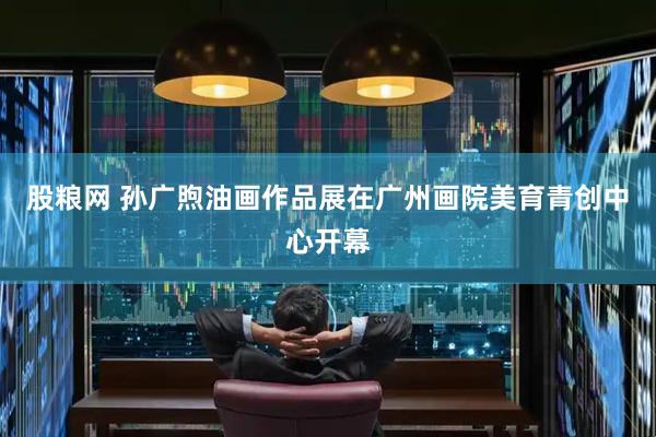 股粮网 孙广煦油画作品展在广州画院美育青创中心开幕