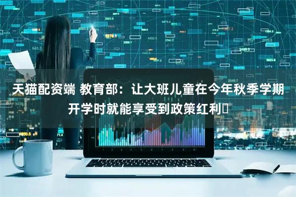 天猫配资端 教育部：让大班儿童在今年秋季学期开学时就能享受到政策红利​