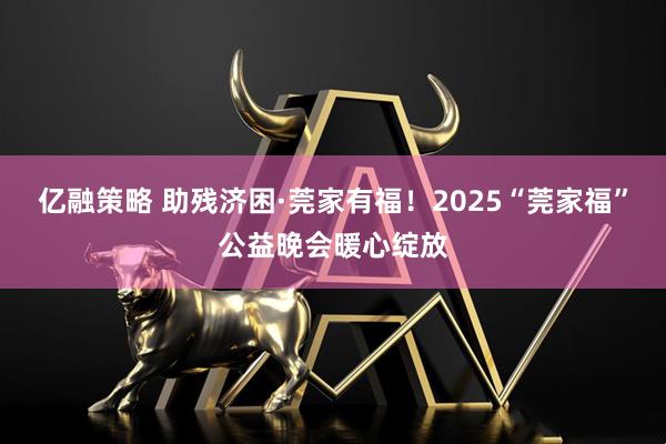 亿融策略 助残济困·莞家有福！2025“莞家福”公益晚会暖心绽放