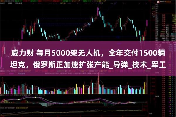 威力财 每月5000架无人机，全年交付1500辆坦克，俄罗斯正加速扩张产能_导弹_技术_军工