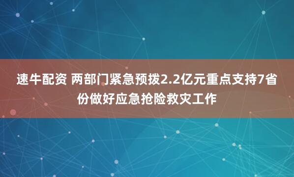 速牛配资 两部门紧急预拨2.2亿元重点支持7省份做好应急抢险救灾工作