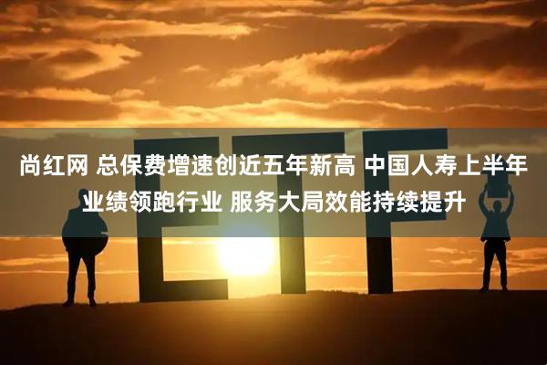 尚红网 总保费增速创近五年新高 中国人寿上半年业绩领跑行业 服务大局效能持续提升