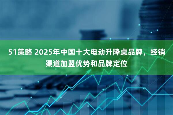 51策略 2025年中国十大电动升降桌品牌，经销渠道加盟优势和品牌定位