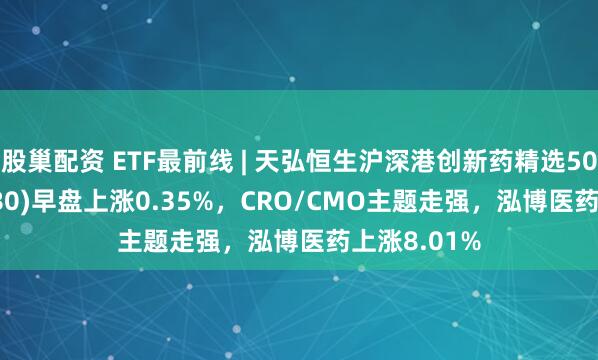 股巢配资 ETF最前线 | 天弘恒生沪深港创新药精选50ETF(517380)早盘上涨0.35%，CRO/CMO主题走强，泓博医药上涨8.01%