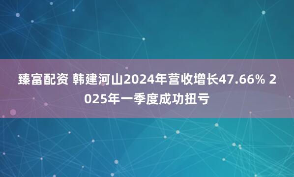 臻富配资 韩建河山2024年营收增长47.66% 2025年一季度成功扭亏