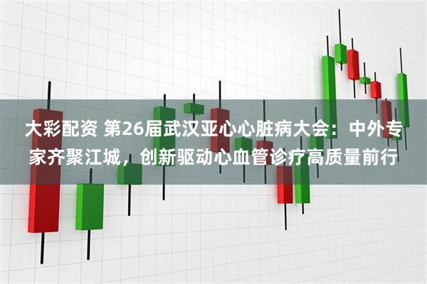 大彩配资 第26届武汉亚心心脏病大会：中外专家齐聚江城，创新驱动心血管诊疗高质量前行