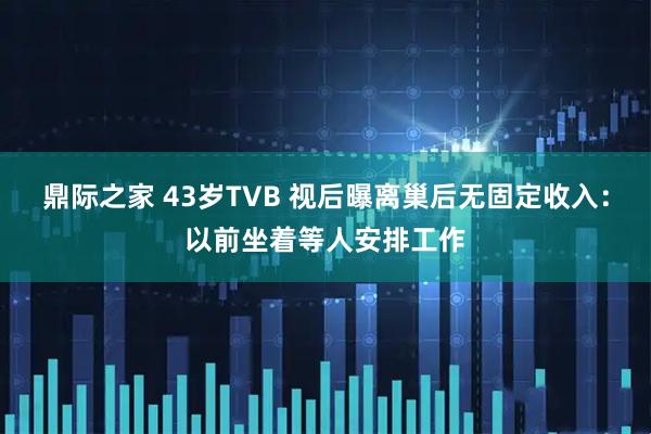 鼎际之家 43岁TVB 视后曝离巢后无固定收入：以前坐着等人安排工作