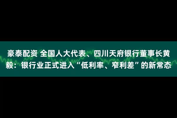 豪泰配资 全国人大代表、四川天府银行董事长黄毅：银行业正式进入“低利率、窄利差”的新常态