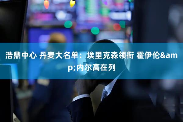 浩鼎中心 丹麦大名单：埃里克森领衔 霍伊伦&内尔高在列