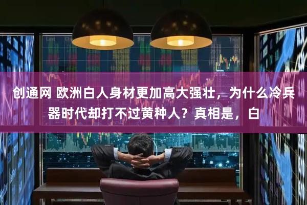 创通网 欧洲白人身材更加高大强壮，为什么冷兵器时代却打不过黄种人？真相是，白